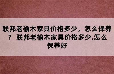 联邦老榆木家具价格多少，怎么保养？ 联邦老榆木家具价格多少,怎么保养好